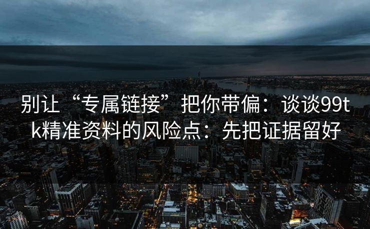 别让“专属链接”把你带偏：谈谈99tk精准资料的风险点：先把证据留好