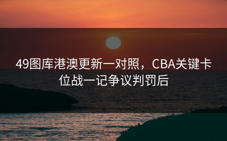 49图库港澳更新一对照，CBA关键卡位战一记争议判罚后
