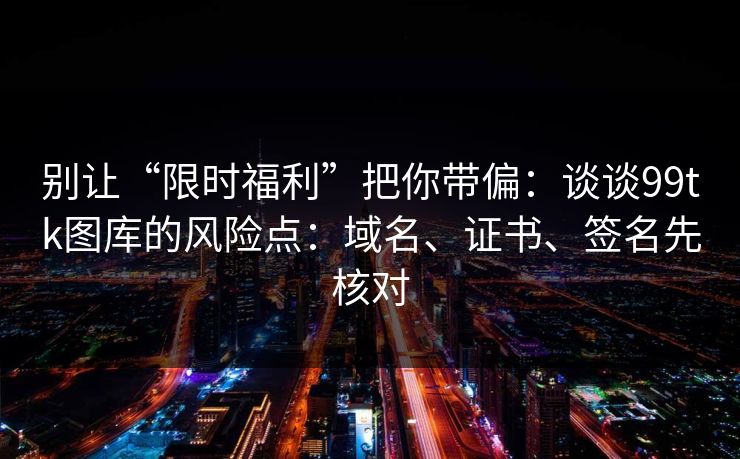 别让“限时福利”把你带偏：谈谈99tk图库的风险点：域名、证书、签名先核对