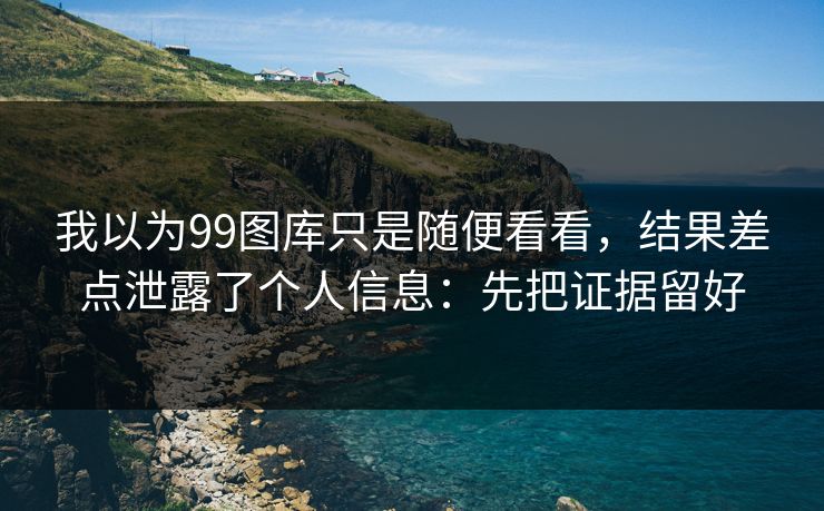 我以为99图库只是随便看看，结果差点泄露了个人信息：先把证据留好