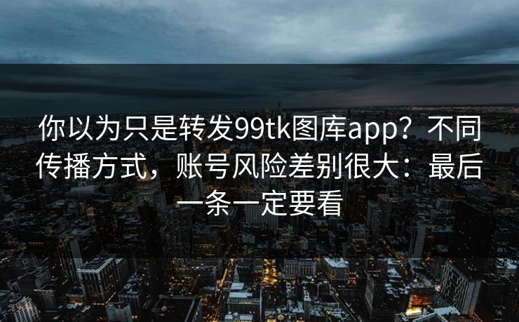 你以为只是转发99tk图库app？不同传播方式，账号风险差别很大：最后一条一定要看