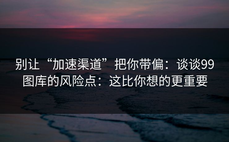 别让“加速渠道”把你带偏:谈谈99图库的风险点:这比你想的更重要