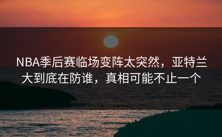 NBA季后赛临场变阵太突然,亚特兰大到底在防谁,真相可能不止一个